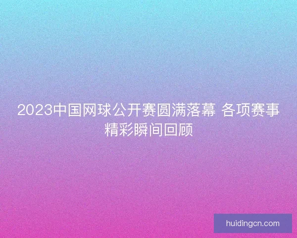 2023中国网球公开赛圆满落幕 各项赛事精彩瞬间回顾 2023中国网球公开赛圆满落幕 各项赛事精彩瞬间回顾