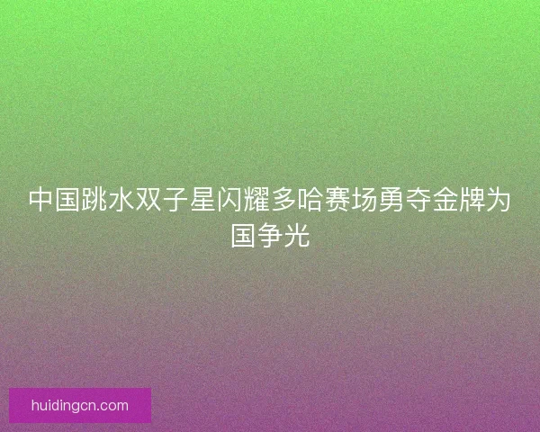 中国跳水双子星闪耀多哈赛场勇夺金牌为国争光