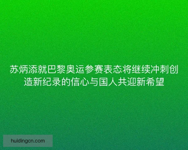 苏炳添就巴黎奥运参赛表态将继续冲刺创造新纪录的信心与国人共迎新希望