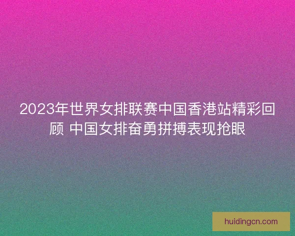 2023年世界女排联赛中国香港站精彩回顾 中国女排奋勇拼搏表现抢眼