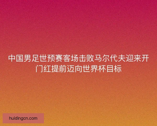中国男足世预赛客场击败马尔代夫迎来开门红提前迈向世界杯目标 中国男足世预赛客场击败马尔代夫迎来开门红提前迈向世界杯目标