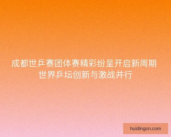 成都世乒赛团体赛精彩纷呈开启新周期 世界乒坛创新与激战并行 成都世乒赛团体赛精彩纷呈开启新周期 世界乒坛创新与激战并行