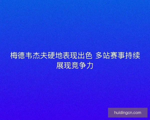 梅德韦杰夫硬地表现出色 多站赛事持续展现竞争力 梅德韦杰夫硬地表现出色 多站赛事持续展现竞争力