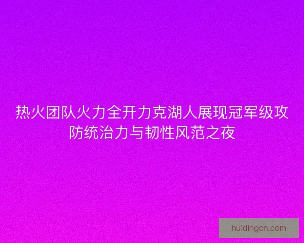 热火团队火力全开力克湖人展现冠军级攻防统治力与韧性风范之夜