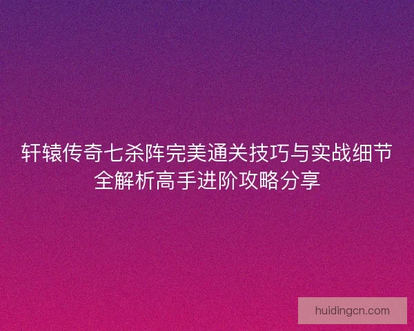 轩辕传奇七杀阵完美通关技巧与实战细节全解析高手进阶攻略分享