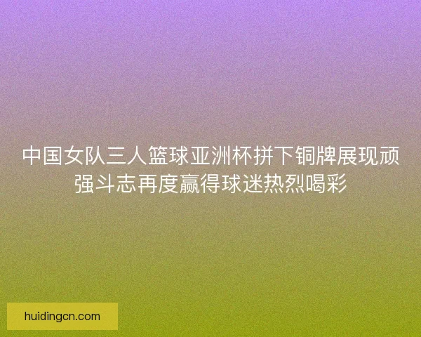 中国女队三人篮球亚洲杯拼下铜牌展现顽强斗志再度赢得球迷热烈喝彩 中国女队三人篮球亚洲杯拼下铜牌展现顽强斗志再度赢得球迷热烈喝彩