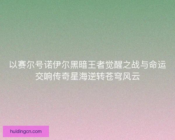 以赛尔号诺伊尔黑暗王者觉醒之战与命运交响传奇星海逆转苍穹风云