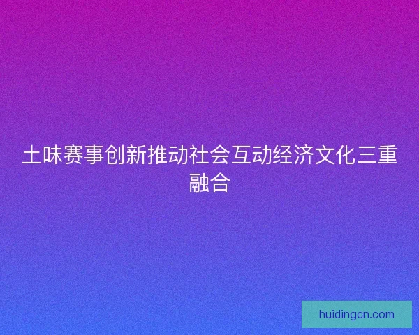 土味赛事创新推动社会互动经济文化三重融合