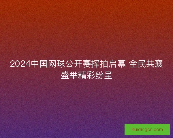 2024中国网球公开赛挥拍启幕 全民共襄盛举精彩纷呈 2024中国网球公开赛挥拍启幕 全民共襄盛举精彩纷呈