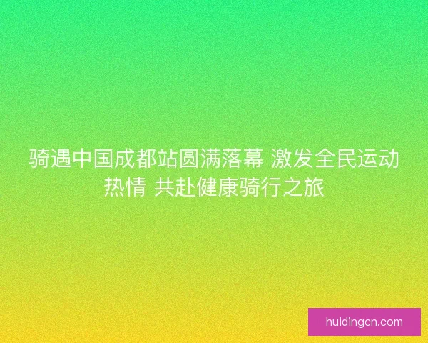 骑遇中国成都站圆满落幕 激发全民运动热情 共赴健康骑行之旅