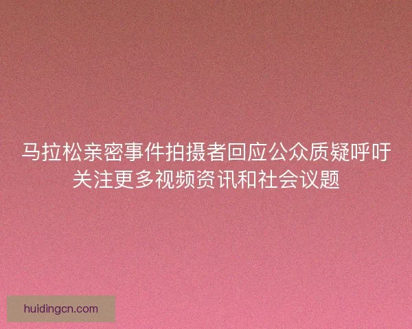 马拉松亲密事件拍摄者回应公众质疑呼吁关注更多视频资讯和社会议题