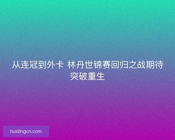 从连冠到外卡 林丹世锦赛回归之战期待突破重生 从连冠到外卡 林丹世锦赛回归之战期待突破重生