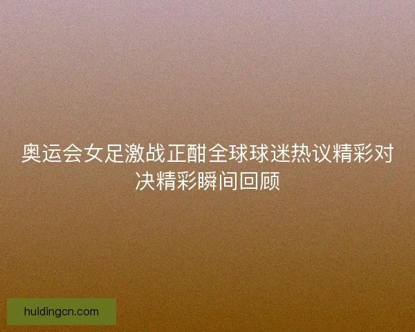 奥运会女足激战正酣全球球迷热议精彩对决精彩瞬间回顾 奥运会女足激战正酣全球球迷热议精彩对决精彩瞬间回顾