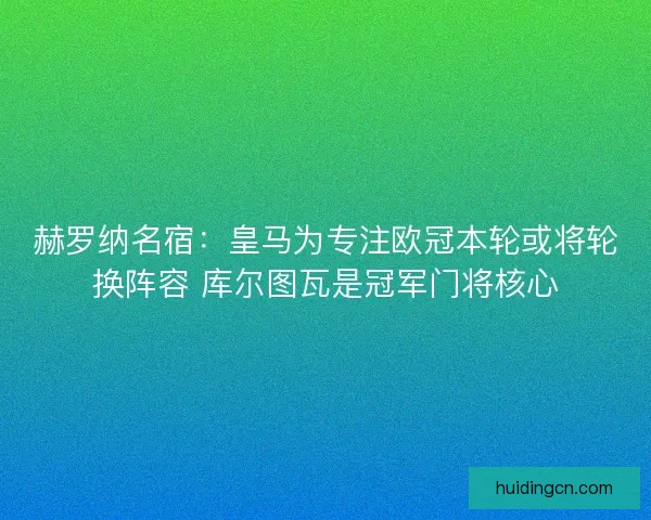 赫罗纳名宿：皇马为专注欧冠本轮或将轮换阵容 库尔图瓦是冠军门将核心