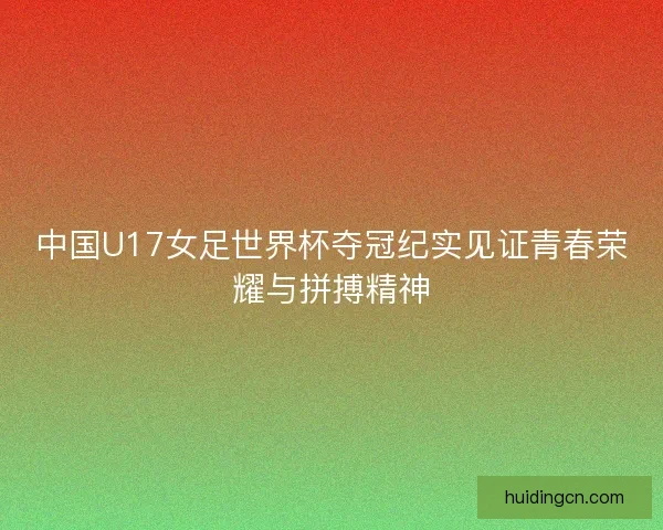 中国U17女足世界杯夺冠纪实见证青春荣耀与拼搏精神 中国U17女足世界杯夺冠纪实见证青春荣耀与拼搏精神