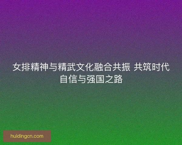 女排精神与精武文化融合共振 共筑时代自信与强国之路 女排精神与精武文化融合共振 共筑时代自信与强国之路