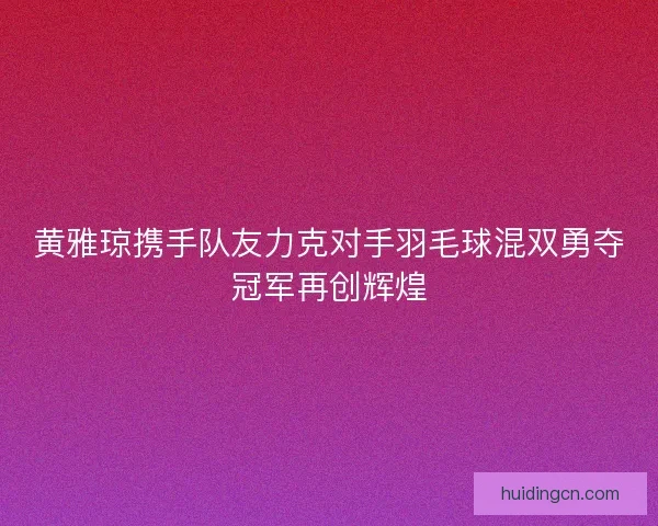 黄雅琼携手队友力克对手羽毛球混双勇夺冠军再创辉煌