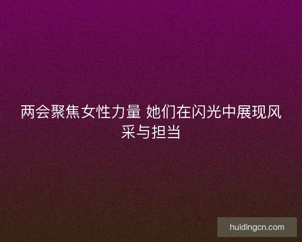 两会聚焦女性力量 她们在闪光中展现风采与担当