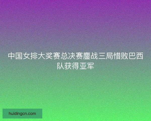 中国女排大奖赛总决赛鏖战三局惜败巴西队获得亚军